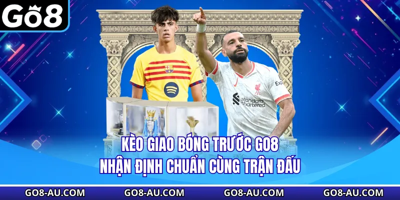 Kèo Giao Bóng Trước GO8 - Nhận Định Chuẩn Cùng Trận Đấu
